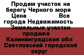 Продам участок на берегу Черного моря › Цена ­ 4 300 000 - Все города Недвижимость » Земельные участки продажа   . Калининградская обл.,Светловский городской округ 